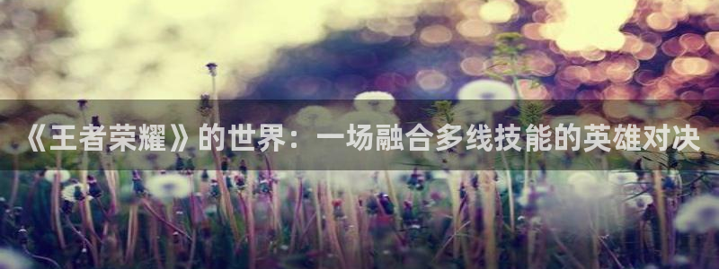 优贝娱乐2登录：《王者荣耀》的世界：一场融合多线技能的英雄对